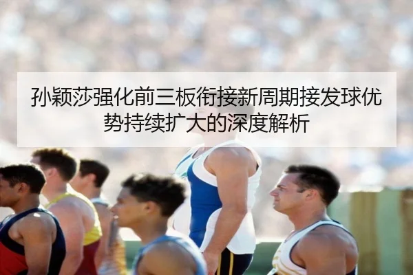 孙颖莎强化前三板衔接新周期接发球优势持续扩大的深度解析