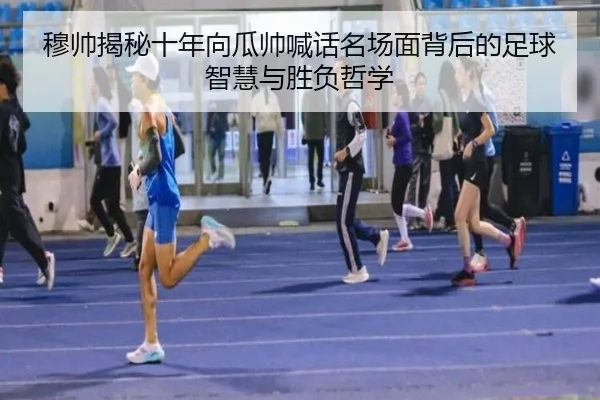 穆帅揭秘十年向瓜帅喊话名场面背后的足球智慧与胜负哲学